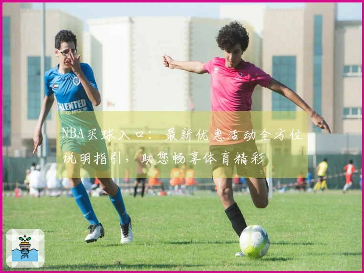 NBA买球入口：最新优惠活动全方位说明指引，助您畅享体育精彩