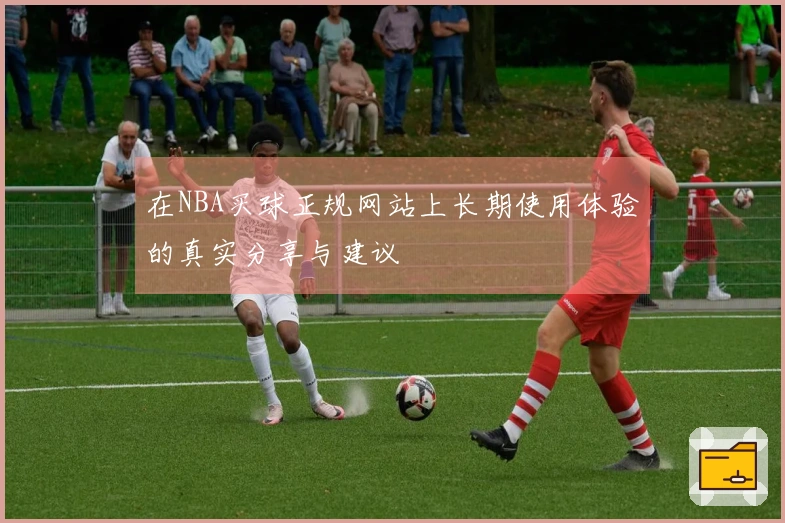 在NBA买球正规网站上长期使用体验的真实分享与建议