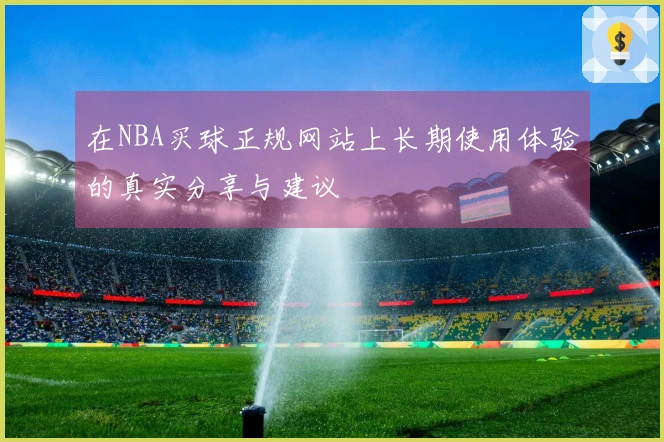 在NBA买球正规网站上长期使用体验的真实分享与建议